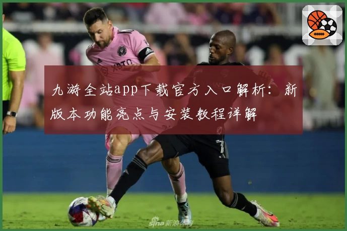 九游全站app下载官方入口解析：新版本功能亮点与安装教程详解