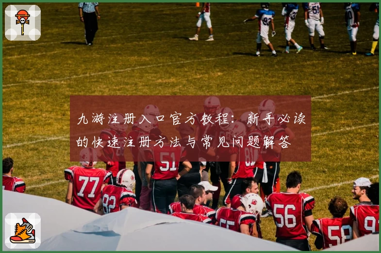 九游注册入口官方教程：新手必读的快速注册方法与常见问题解答