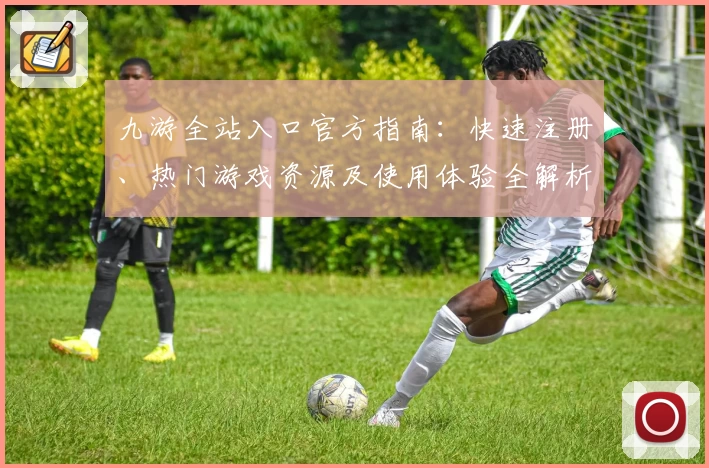九游全站入口官方指南：快速注册、热门游戏资源及使用体验全解析