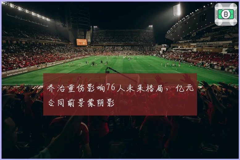 乔治重伤影响76人未来格局,亿元合同前景蒙阴影