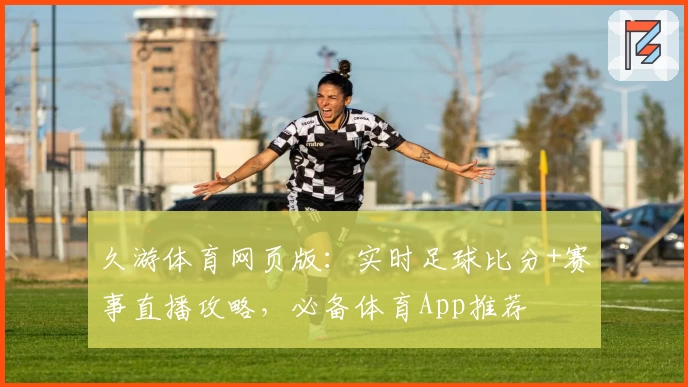 久游体育网页版：实时足球比分+赛事直播攻略，必备体育App推荐