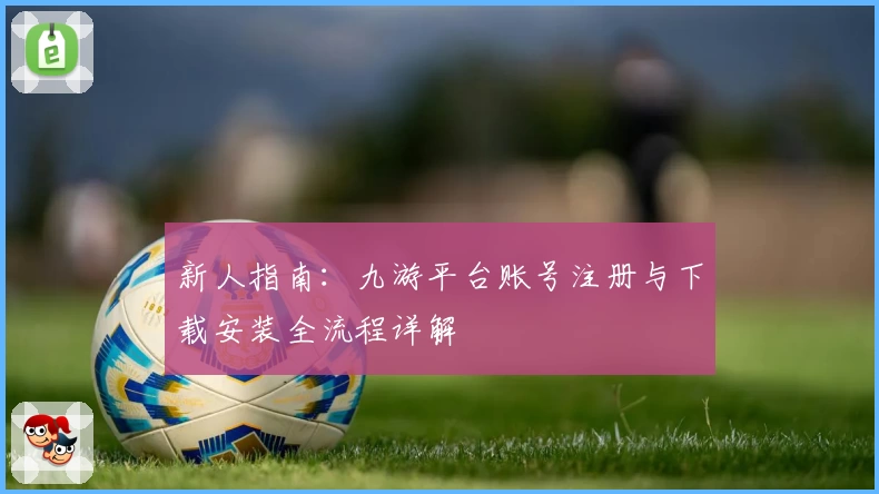 新人指南：九游平台账号注册与下载安装全流程详解
