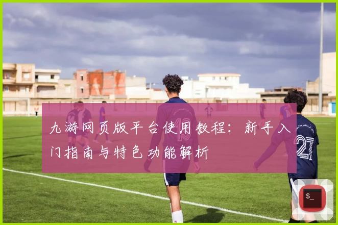 九游网页版平台使用教程：新手入门指南与特色功能解析