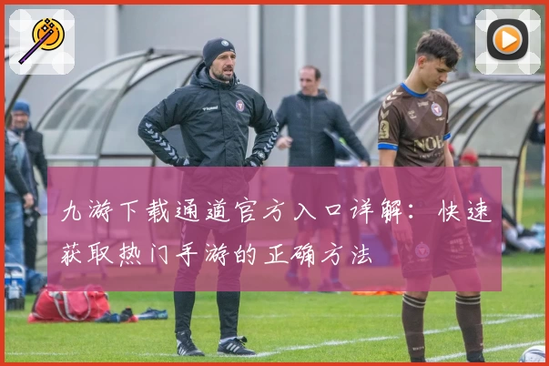 九游下载通道官方入口详解：快速获取热门手游的正确方法
