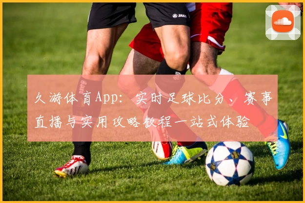 久游体育App：实时足球比分、赛事直播与实用攻略教程一站式体验