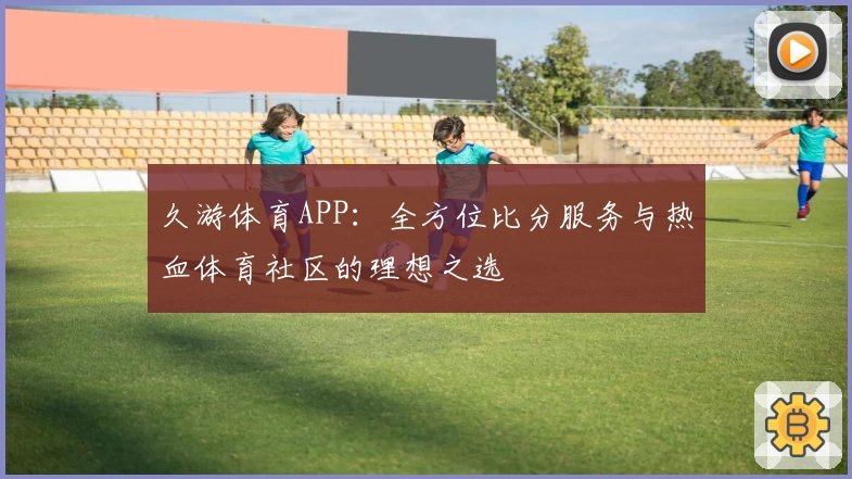 久游体育APP:全方位比分服务与热血体育社区的理想之选