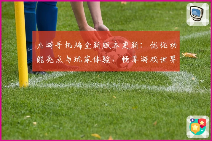 九游手机端全新版本更新：优化功能亮点与玩家体验，畅享游戏世界