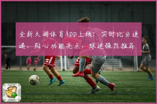 全新久游体育App上线：实时比分速递、贴心功能亮点，球迷强烈推荐！
