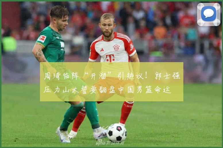 周琦临阵“开溜”引热议！郭士强压力山大誓要翻盘中国男篮命运