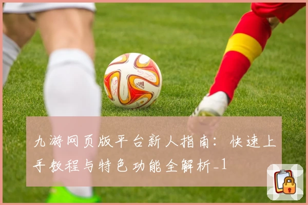 九游网页版平台新人指南：快速上手教程与特色功能全解析_1
