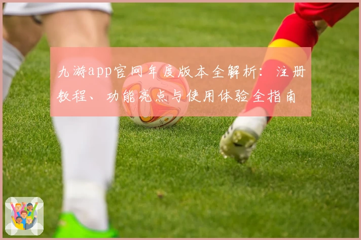 九游app官网年度版本全解析：注册教程、功能亮点与使用体验全指南