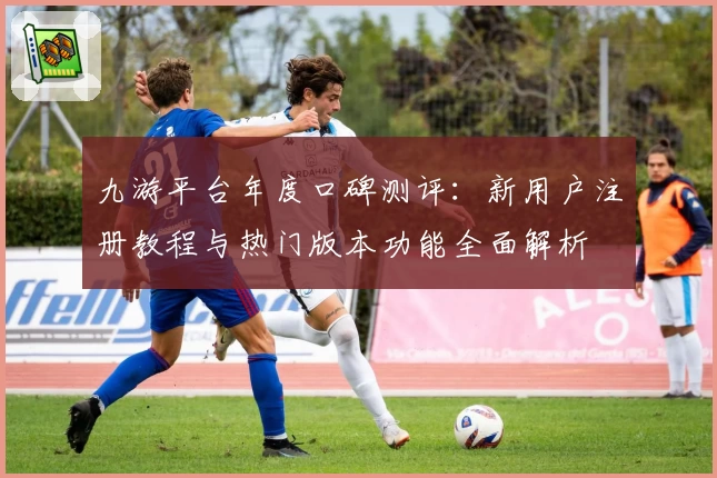 九游平台年度口碑测评：新用户注册教程与热门版本功能全面解析