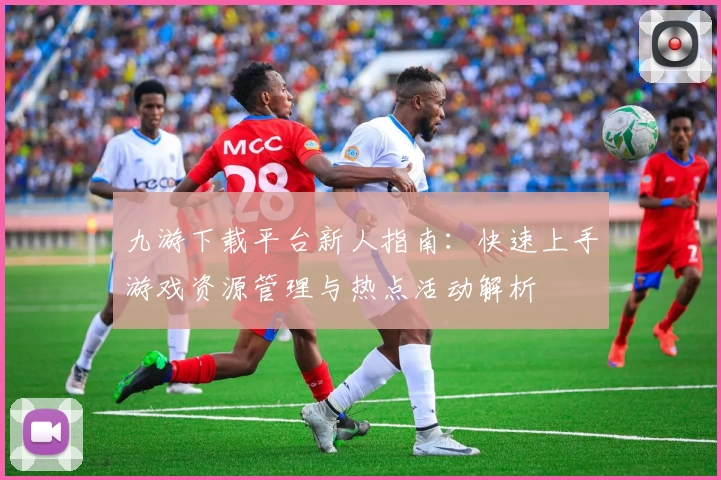 九游下载平台新人指南：快速上手游戏资源管理与热点活动解析