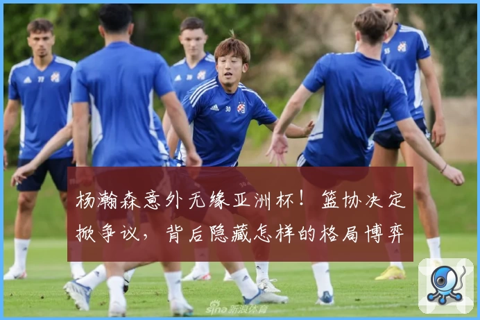 杨瀚森意外无缘亚洲杯！篮协决定掀争议，背后隐藏怎样的格局博弈？