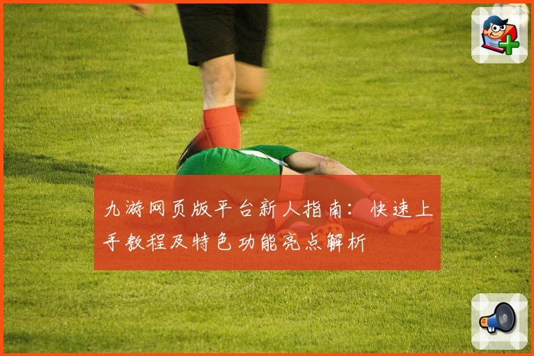 九游网页版平台新人指南：快速上手教程及特色功能亮点解析