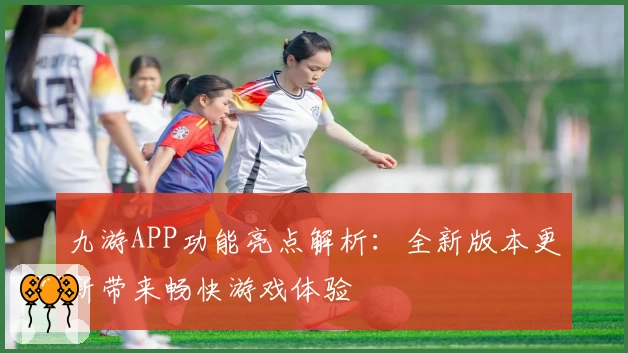 九游APP功能亮点解析：全新版本更新带来畅快游戏体验