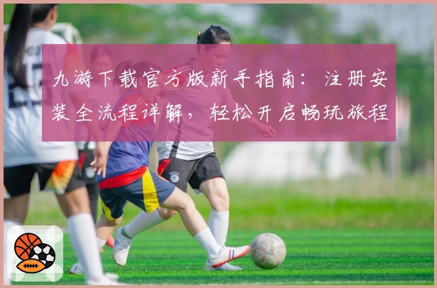 九游下载官方版新手指南：注册安装全流程详解，轻松开启畅玩旅程