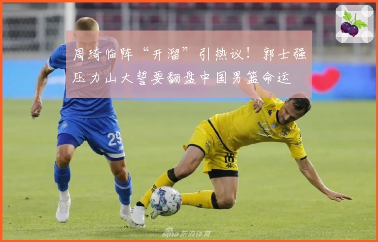 周琦临阵“开溜”引热议！郭士强压力山大誓要翻盘中国男篮命运