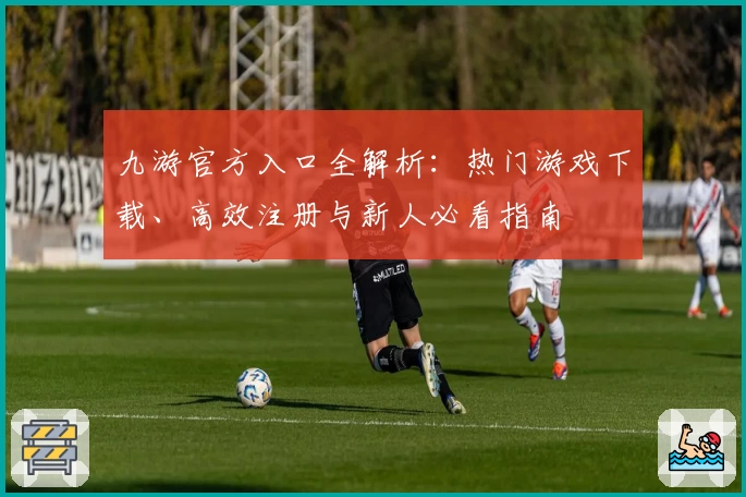 九游官方入口全解析：热门游戏下载、高效注册与新人必看指南