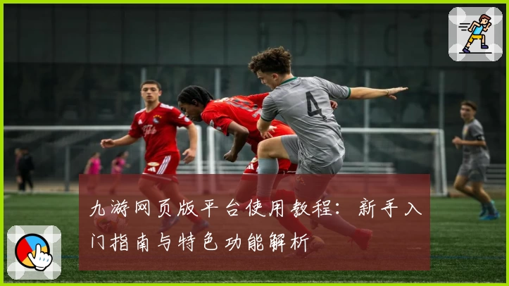 九游网页版平台使用教程：新手入门指南与特色功能解析