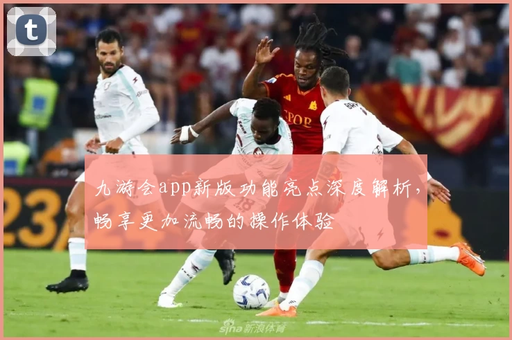 九游会app新版功能亮点深度解析，畅享更加流畅的操作体验