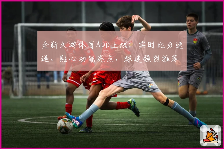 全新久游体育App上线：实时比分速递、贴心功能亮点，球迷强烈推荐！