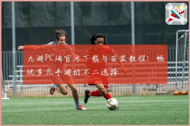 九游PC端官方下载与安装教程：畅玩多元手游的不二选择