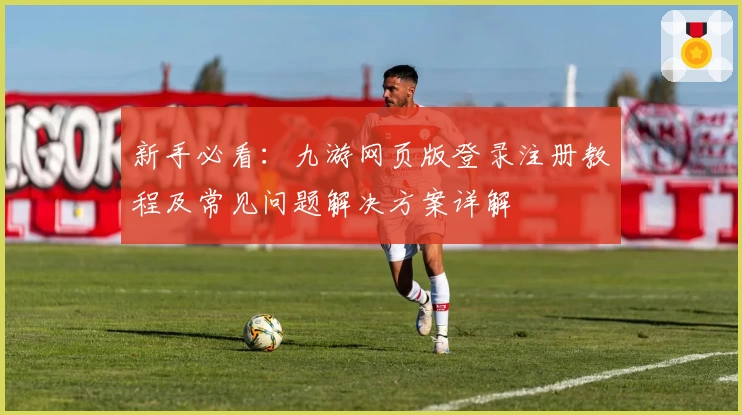新手必看：九游网页版登录注册教程及常见问题解决方案详解