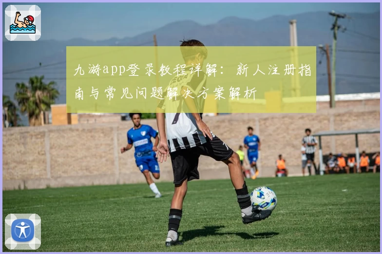 九游app登录教程详解：新人注册指南与常见问题解决方案解析
