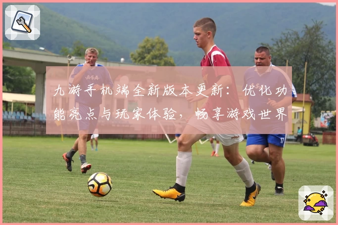 九游手机端全新版本更新：优化功能亮点与玩家体验，畅享游戏世界