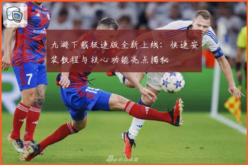 九游下载极速版全新上线：快速安装教程与核心功能亮点揭秘