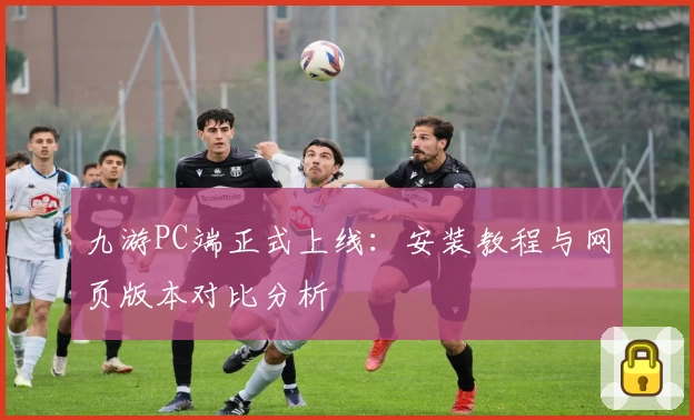 九游PC端正式上线：安装教程与网页版本对比分析
